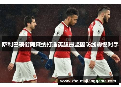 萨利巴领衔阿森纳打造英超最坚固防线震慑对手 萨利巴领衔阿森纳打造英超最坚固防线震慑对手