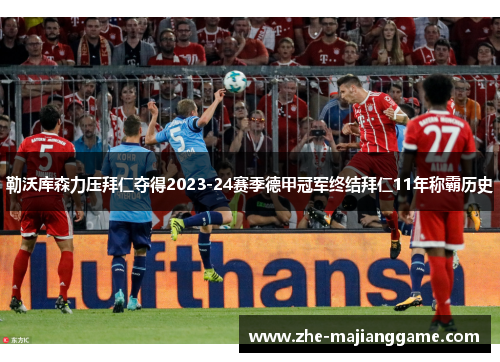 勒沃库森力压拜仁夺得2023-24赛季德甲冠军终结拜仁11年称霸历史